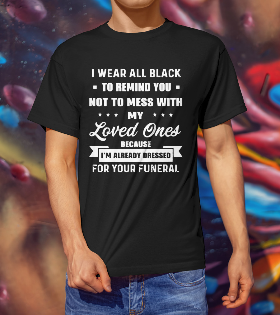I Wear All Black To Remind You Not To Mess With My Loved Ones Because I'm Already Dressed For Your Funeral T-Shirt