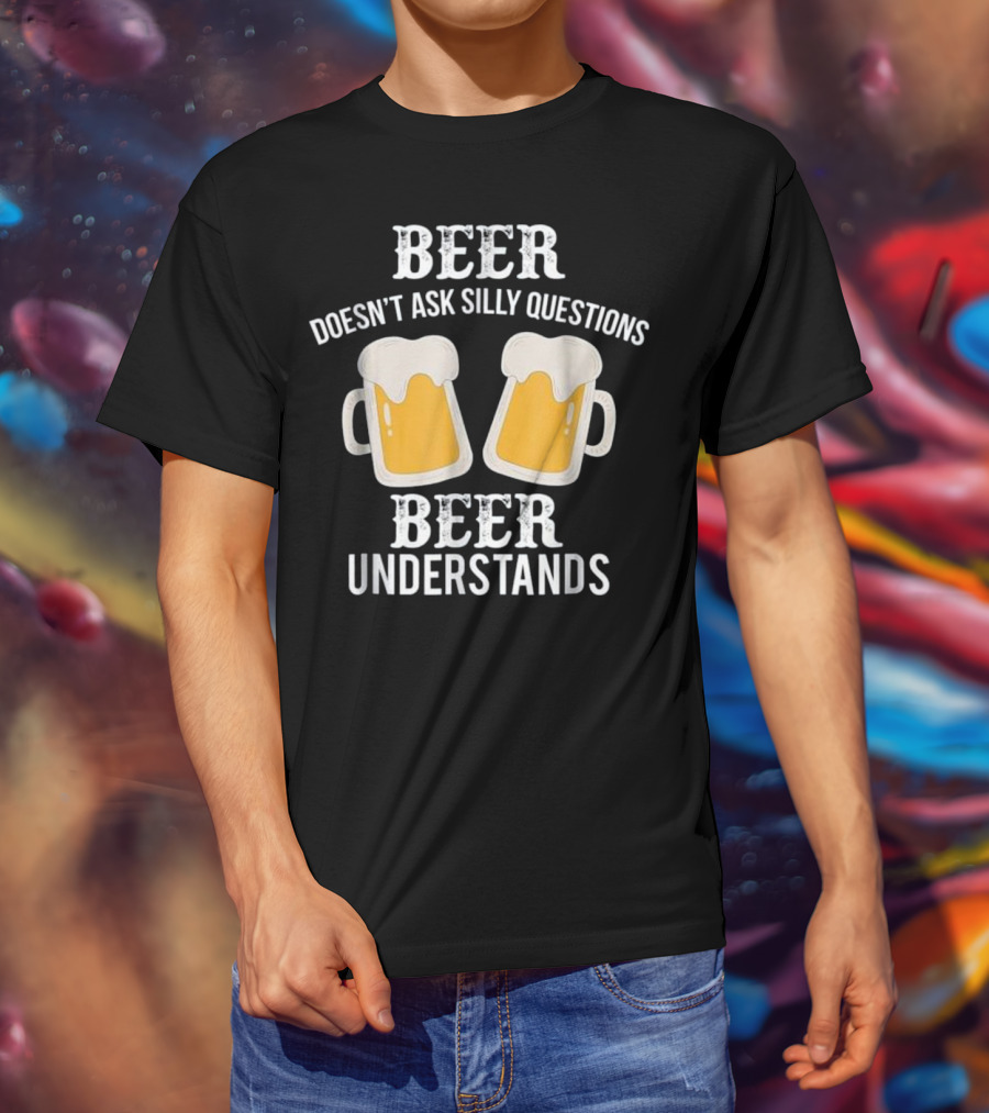 Beer Doesn't Ask Silly Questions Beer Understands T-Shirt