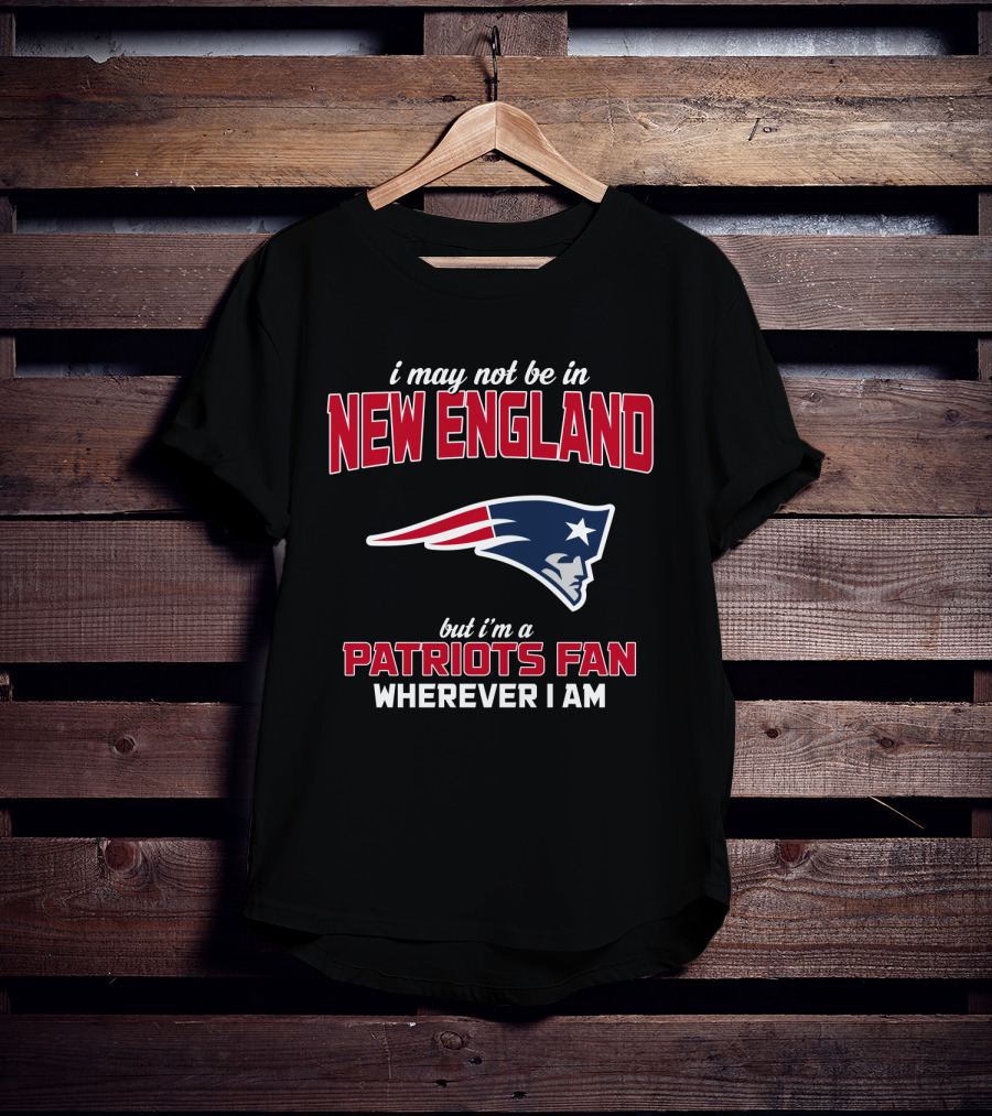 I May Not Be In New England But I'm A Patriots Fan Wherever I Am T-Shirt
