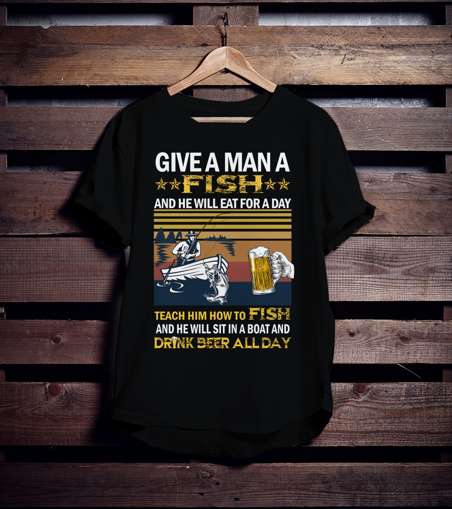 Give A Man A Fish And He Will Eat For A Day Teach Him How To Fish And He Will Sit In A Boat And Drink Beer All Day T-Shirt