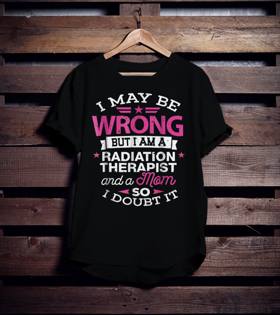 I May Be Wrong But I Am A Radiation Therapist And A Mom So I Doubt It T-Shirt