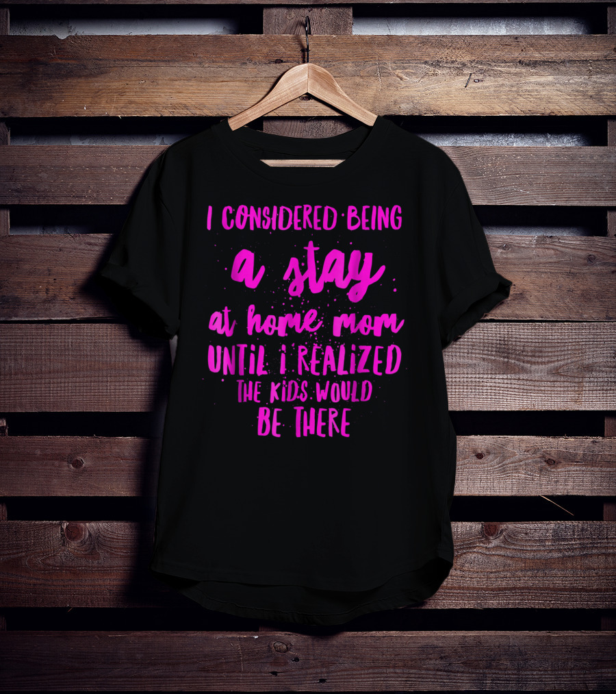 I Considered Being A Stay At Home Mom Until I Realized The Kids Would Be There T-Shirt