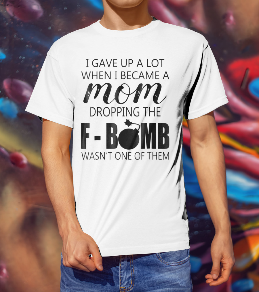 I Gave Up A Lot When I Became A Mom Dropping The F-Bomb Wasn't One Of Them T-Shirt