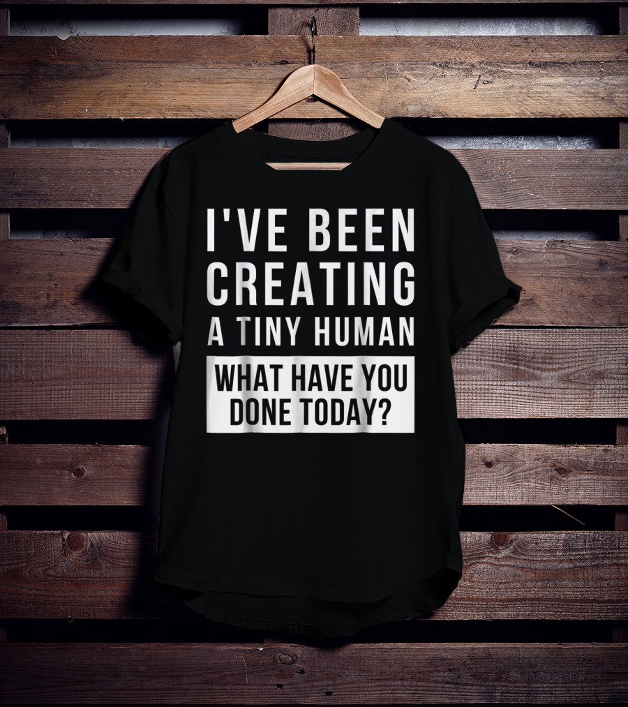 I've Been Creating A Tiny Human What Have You Done Today T-Shirt
