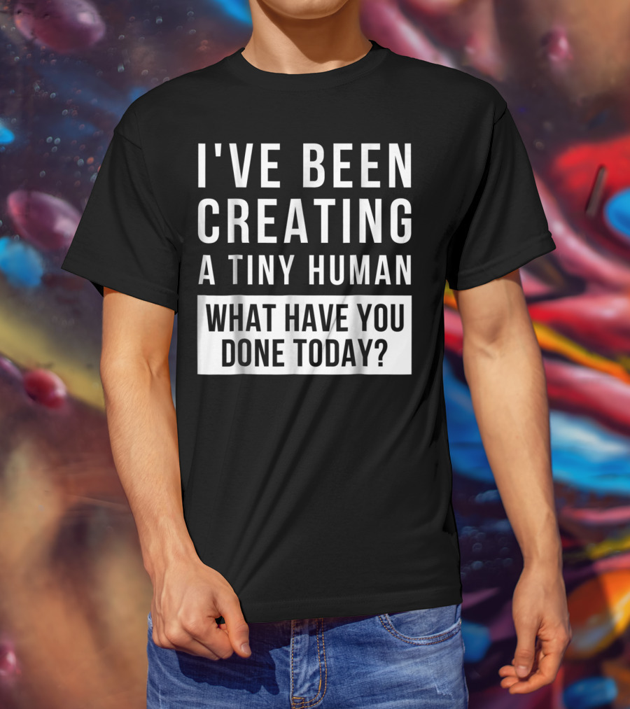 I've Been Creating A Tiny Human What Have You Done Today T-Shirt