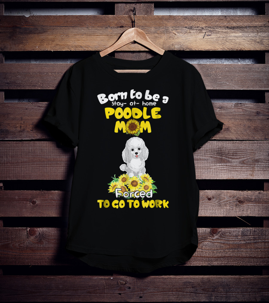 Born To Be A Stay At Home Poodle Mom Forced To Go To Work Sunflower Poodle T-Shirt