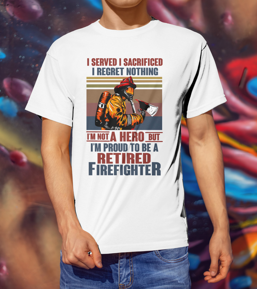 I Served I Sacrificed I Regret Nothing Proud Retired Firefighter Not A Hero T-Shirt