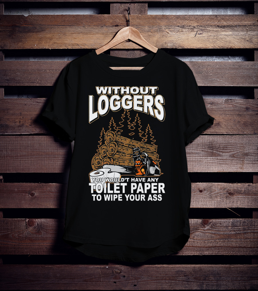 Without Loggers You Wouldn't Have Any Toilet Paper To Wipe Your Ass T-Shirt
