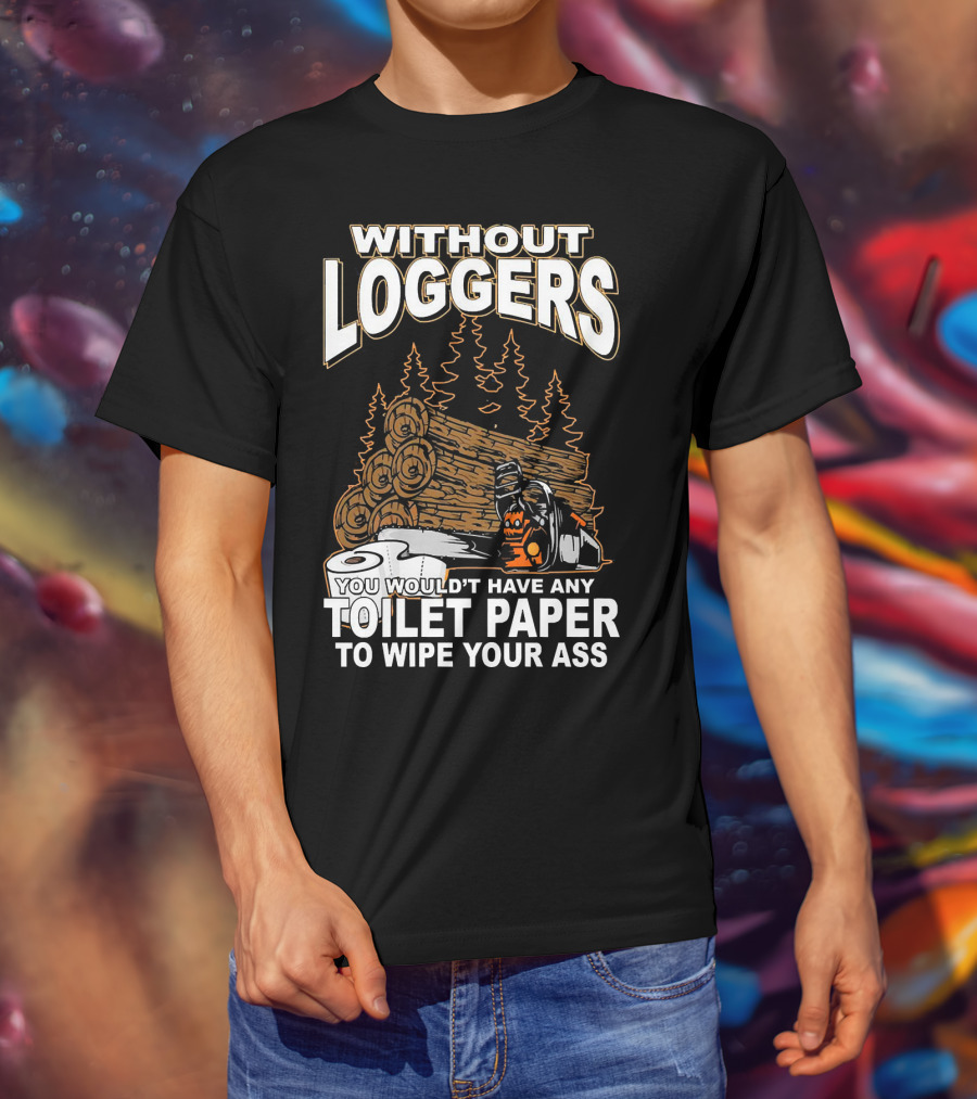 Without Loggers You Wouldn't Have Any Toilet Paper To Wipe Your Ass T-Shirt