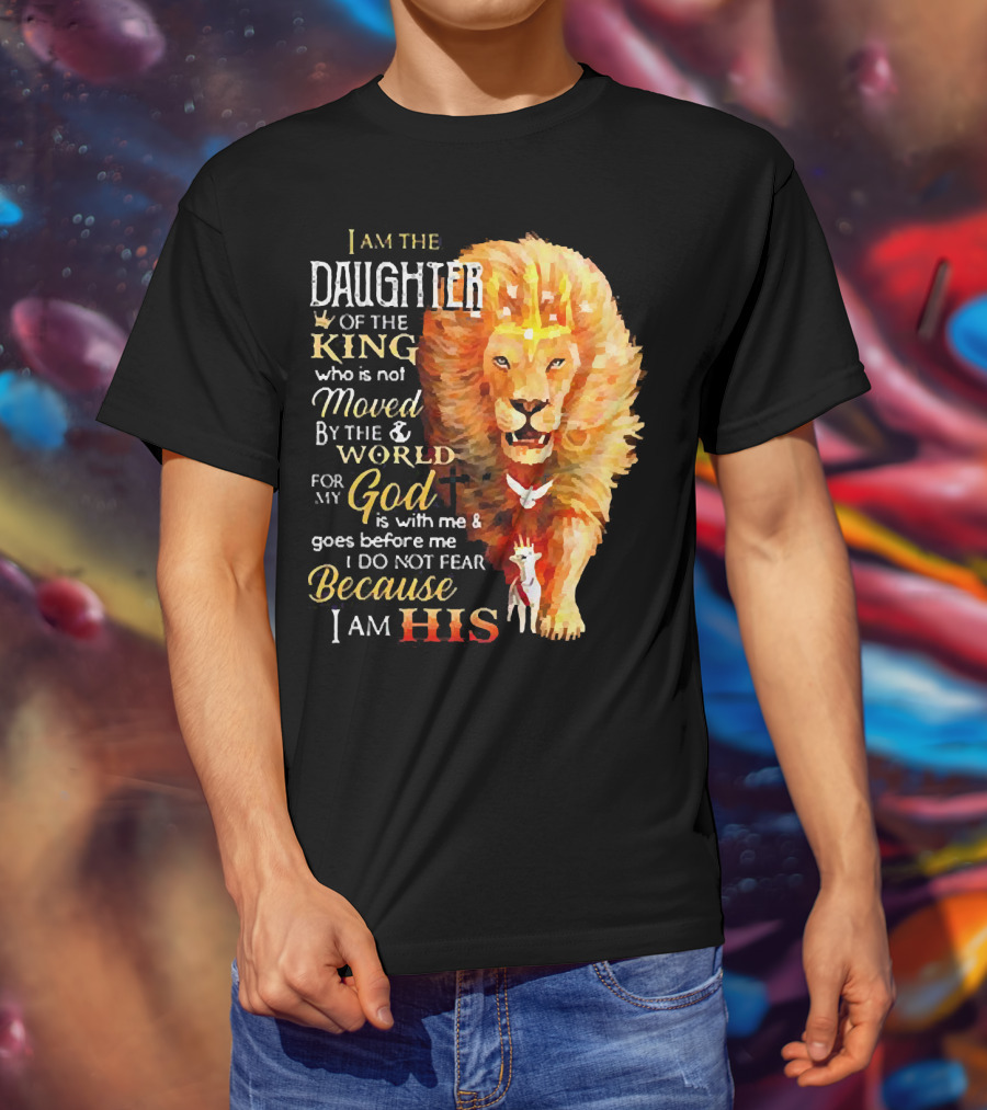 I Am The Daughter Of The King Who Is Not Moved By The World For My God Is With Me And Goes Before Me I Do Not Fear Because I Am His T-Shirt