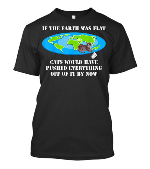 If The Earth Was Flat Cats Would Have Pushed Everything Off Of It By Now T-Shirt