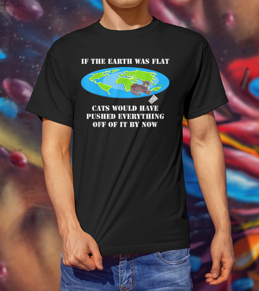 If The Earth Was Flat Cats Would Have Pushed Everything Off Of It By Now T-Shirt