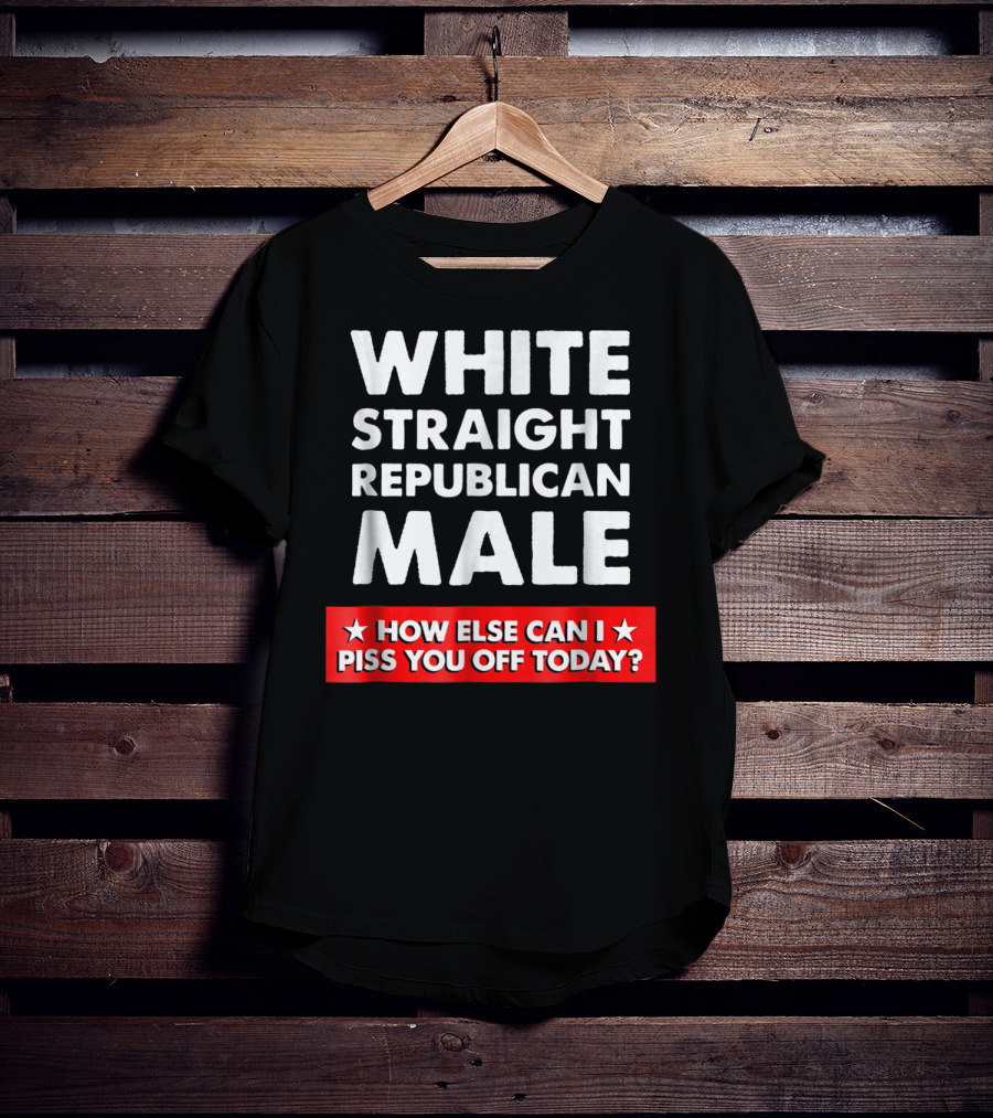 White Straight Republican Male How Else Can I Piss You Off Today T-Shirt