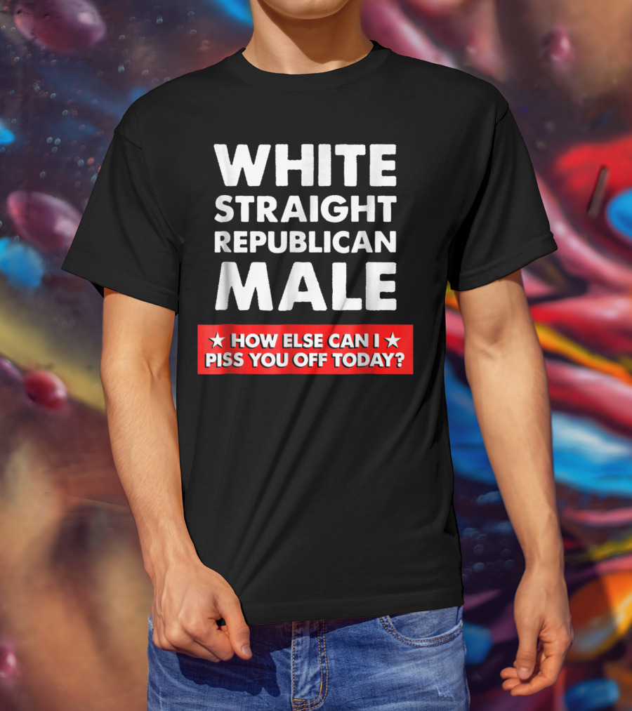 White Straight Republican Male How Else Can I Piss You Off Today T-Shirt