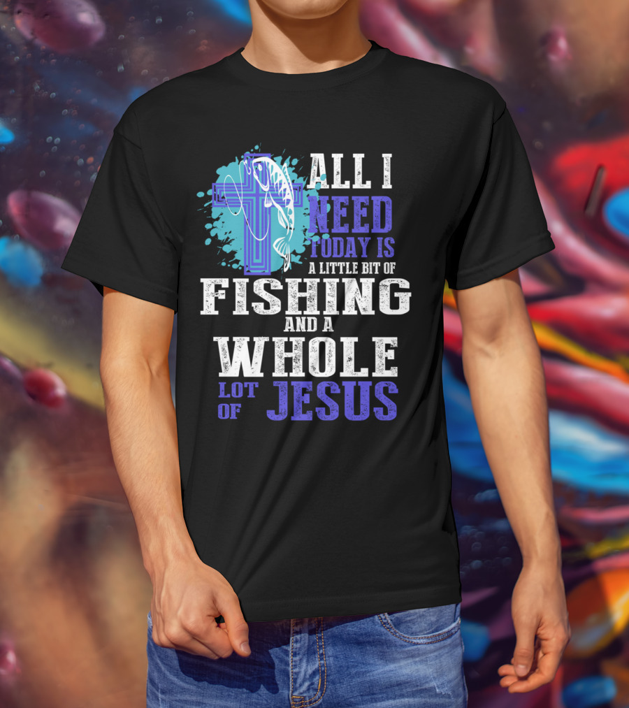 All I Need Today Is A Little Bit Of Fishing And A Whole Lot Of Jesus Christian Cross Faith T-Shirt
