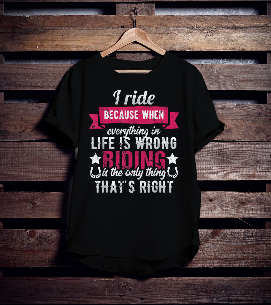 I Ride Because When Everything In Life Is Wrong Riding Is The Only Thing That's Right T-Shirt