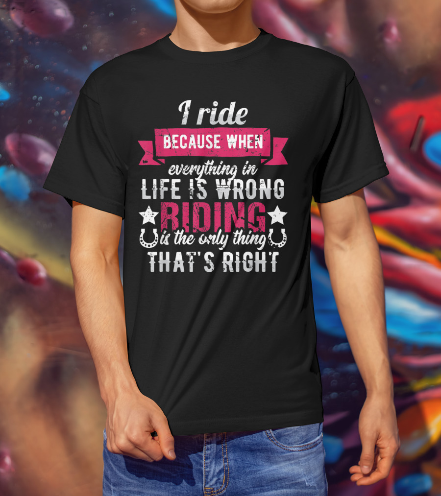 I Ride Because When Everything In Life Is Wrong Riding Is The Only Thing That's Right T-Shirt