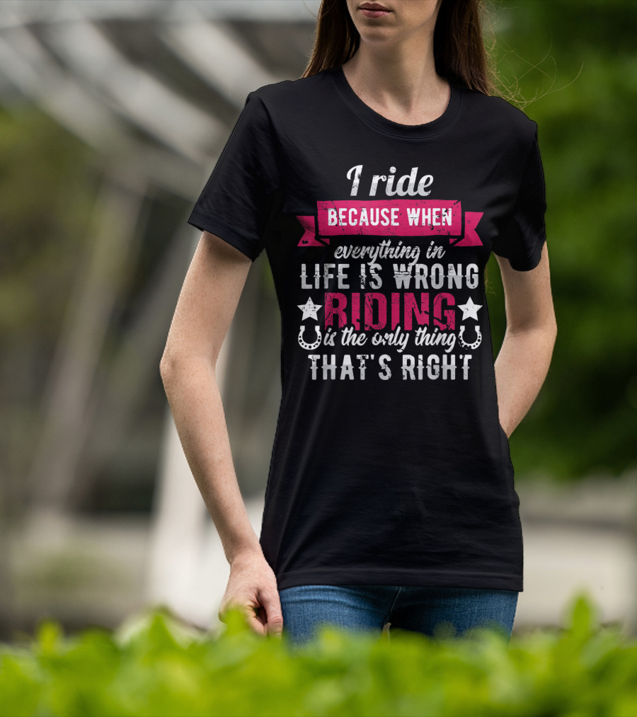I Ride Because When Everything In Life Is Wrong Riding Is The Only Thing That's Right T-Shirt