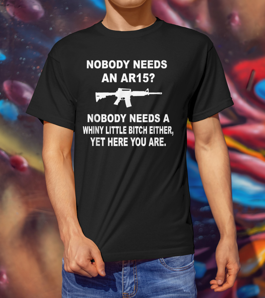 Nobody Needs An Ar15 Nobody Needs A Whiny Little Bitch Either Yet Here You Are T-Shirt