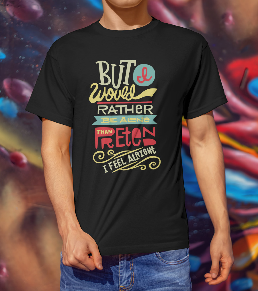 But I Would Rather Be Alone Than Pretend I Feel Alright T-Shirt