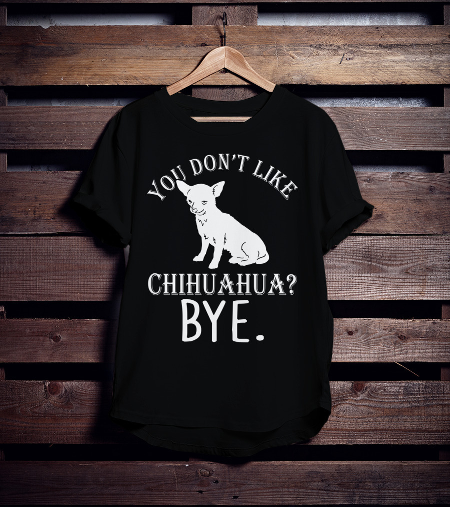 You Don't Like Chihuahua? Bye T-Shirt