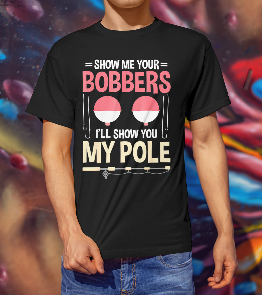 Show Me Your Bobbers I'll Show You My Pole Fishing Hooks And Rod T-Shirt