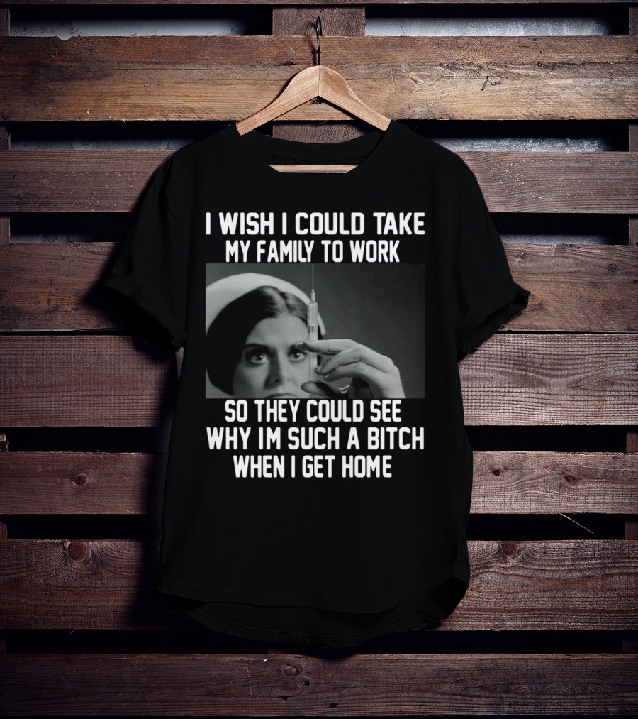I Wish I Could Take My Family To Work So They Could See Why I'm Such A Bitch When I Get Home T-Shirt