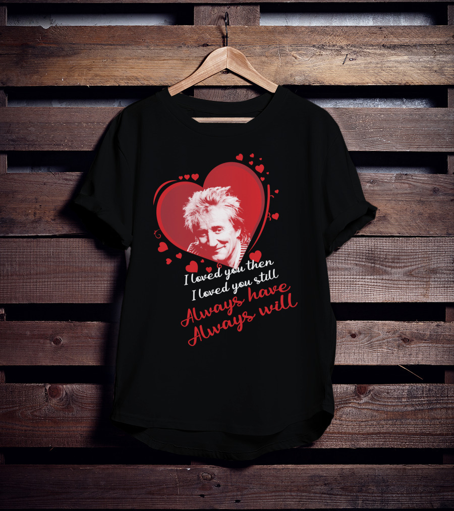 Rod Stewart I Loved You Then I Loved You Still Always Have Always Will T-Shirt
