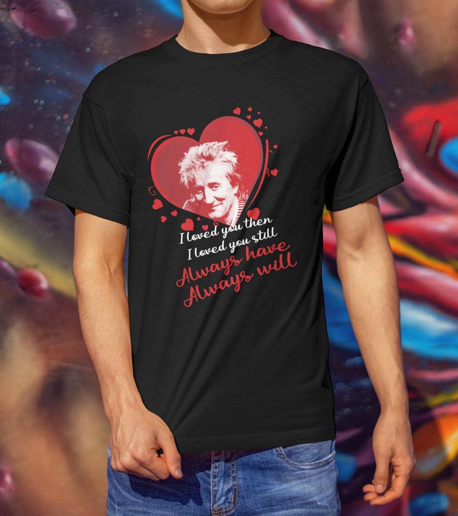 Rod Stewart I Loved You Then I Loved You Still Always Have Always Will T-Shirt