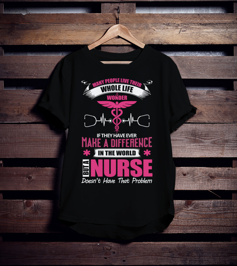 Many People Live Their Whole Life Wonder If They Have Ever Make A Difference But A Nurse Doesn't Have That Problem T-Shirt