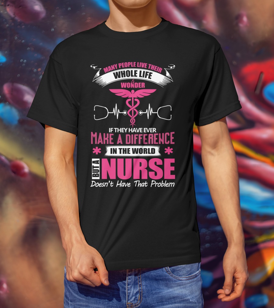 Many People Live Their Whole Life Wonder If They Have Ever Make A Difference But A Nurse Doesn't Have That Problem T-Shirt