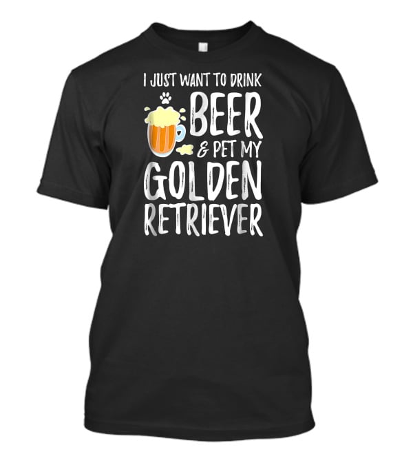I Just Want To Drink Beer And Pet My Golden Retriever T-Shirt