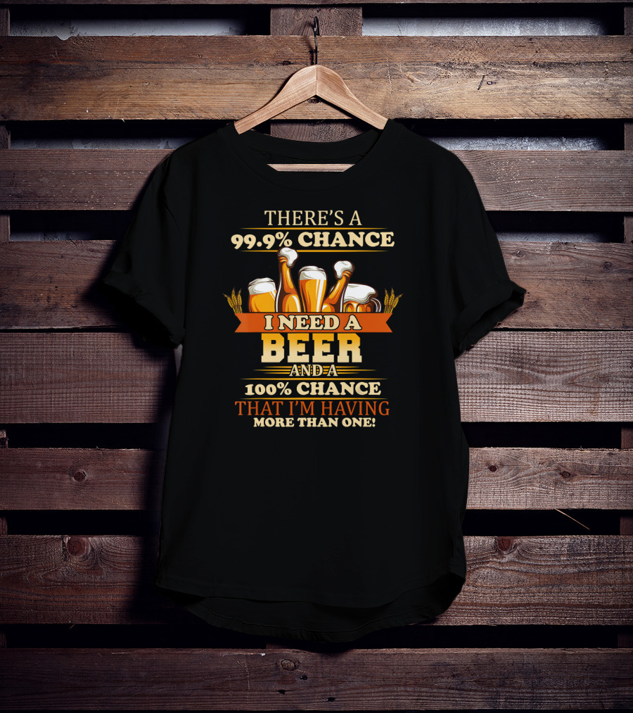 There's A 99.9% Chance I Need A Beer And 100% Chance That I'm Having More Than One T-Shirt