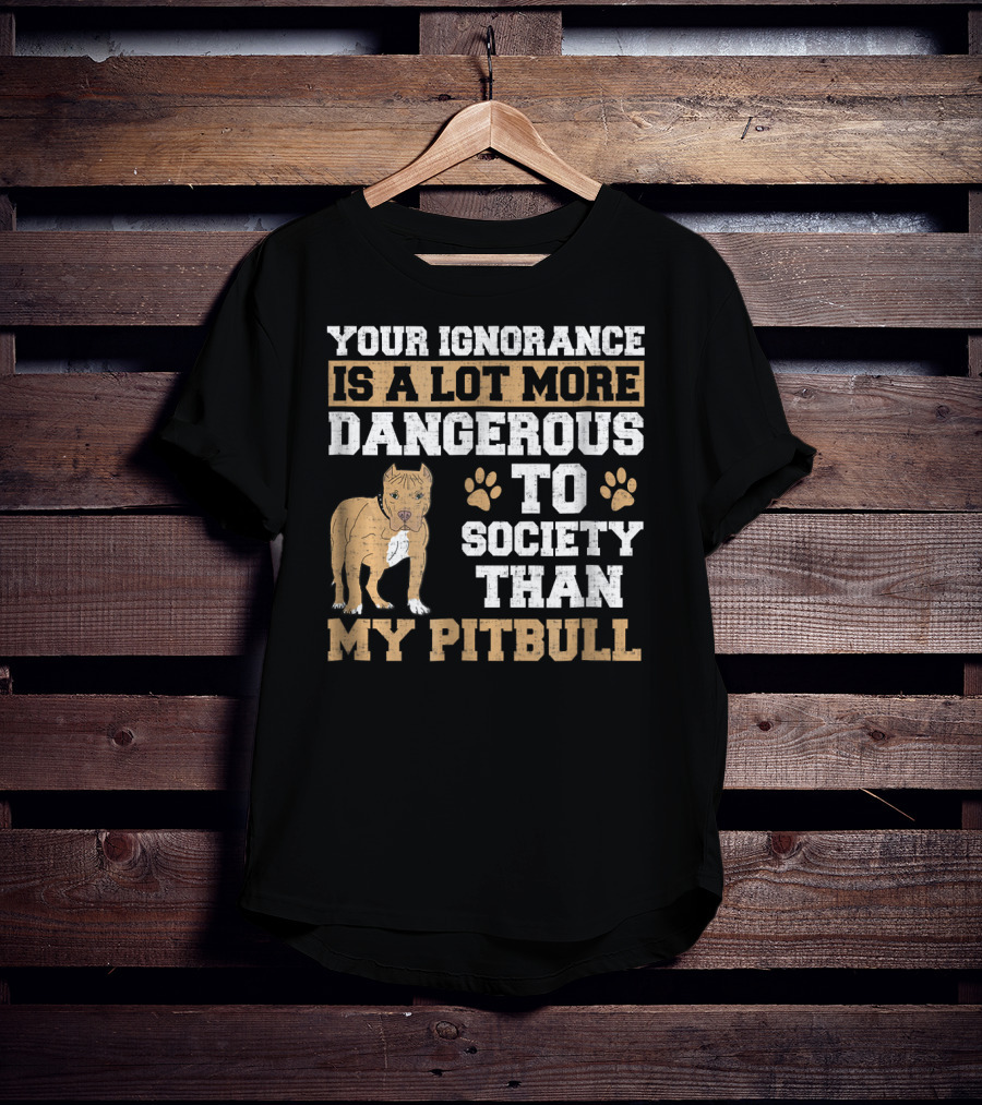 Your Ignorance Is A Lot More Dangerous To Society Than My Pitbull T-Shirt