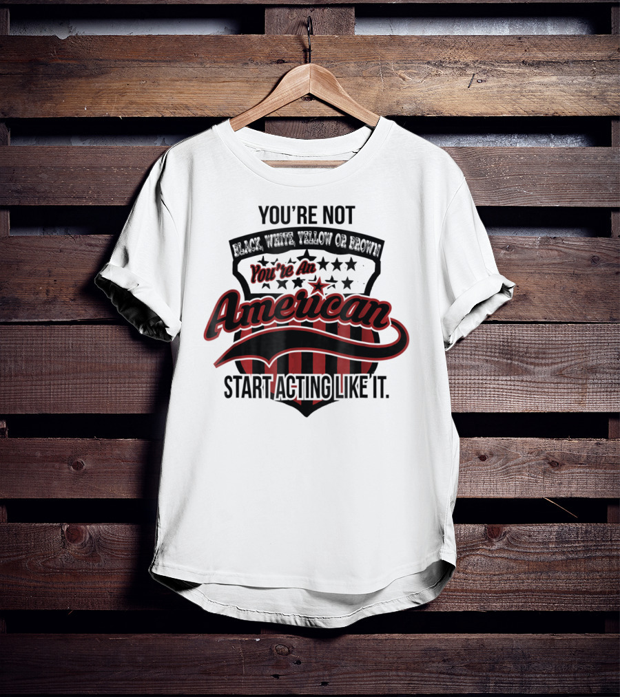 You're Not Black White Yellow Or Brown You're An American Start Acting Like It Patriotic Shield T-Shirt
