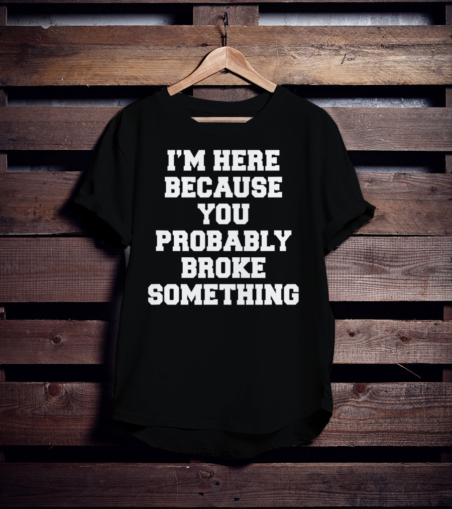I'm Here Because You Probably Broke Something T-Shirt