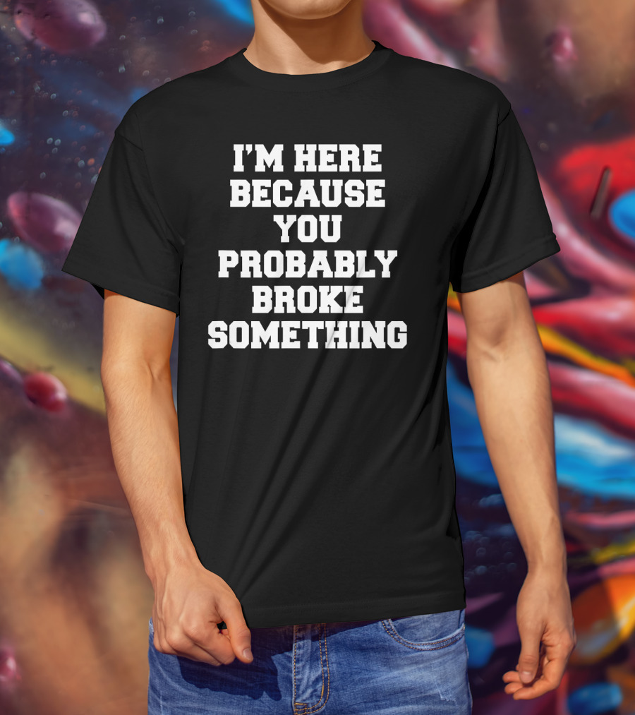 I'm Here Because You Probably Broke Something T-Shirt