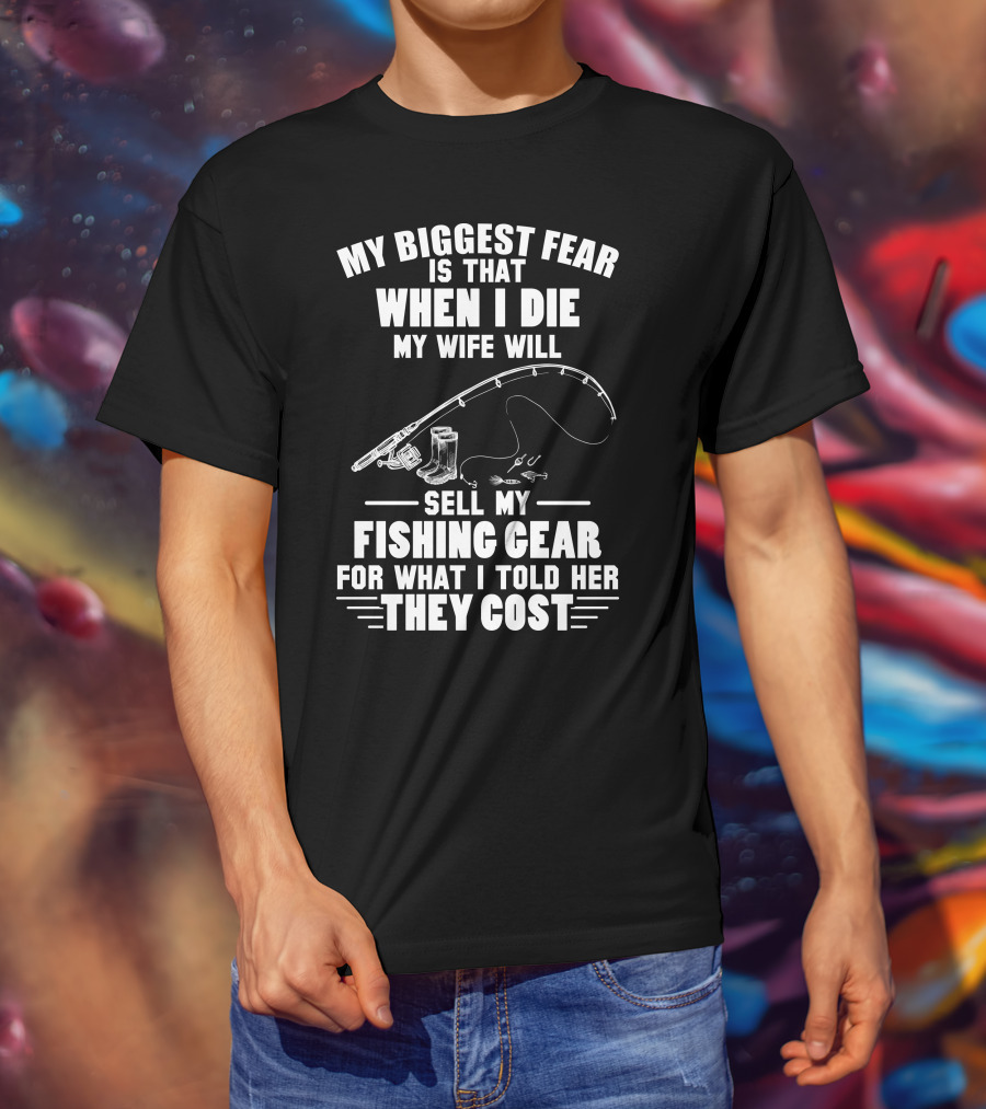 My Biggest Fear Is That When I Die My Wife Will Sell My Fishing Gear For What I Told Her They Cost T-Shirt