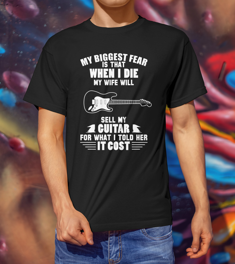 My Biggest Fear Is That When I Die My Wife Will Sell My Guitar For What I Told Her It Cost T-Shirt
