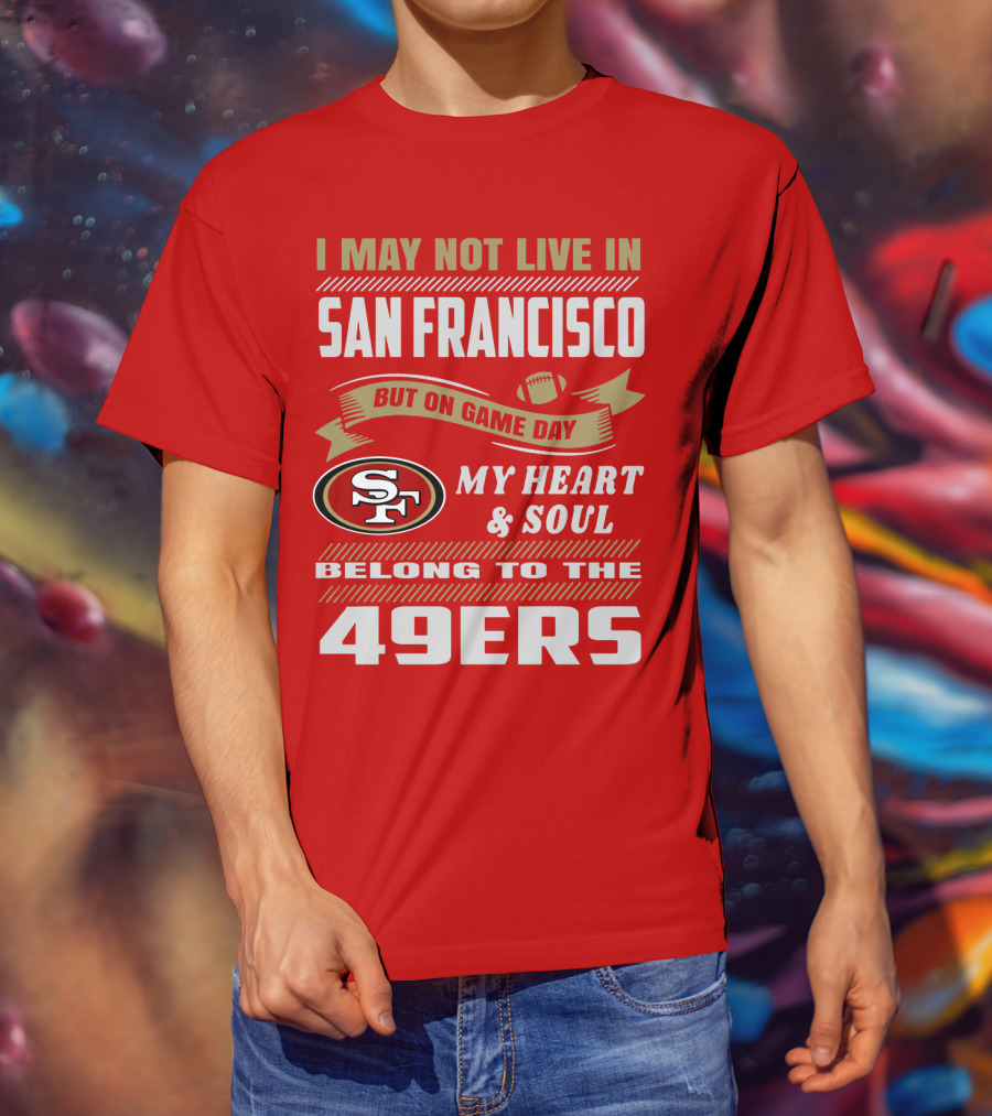 I May Not Live In San Francisco But On Game Day My Heart And Soul Belong To The 49ers T-Shirt