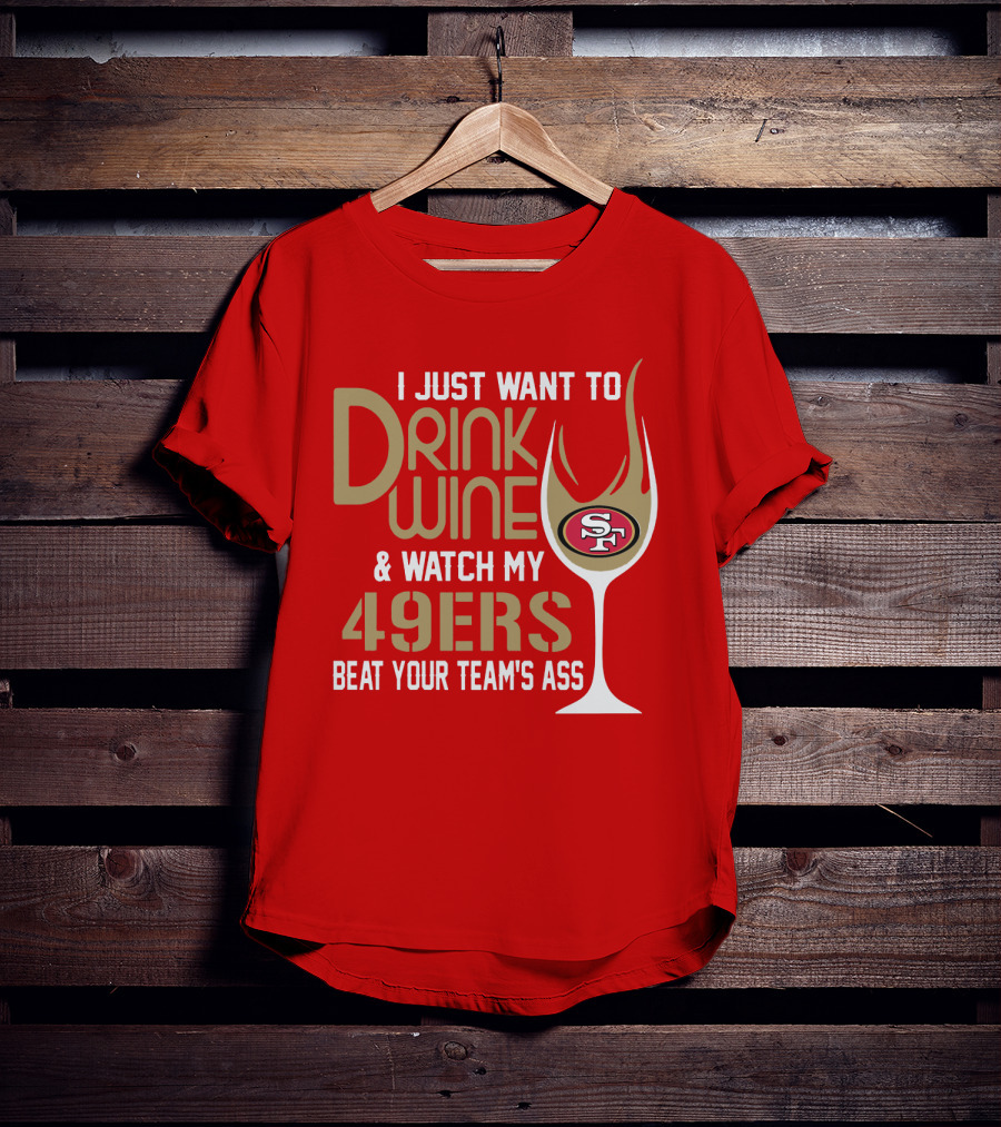 I Just Want To Drink Wine And Watch My 49ers Beat Your Team's Ass T-Shirt