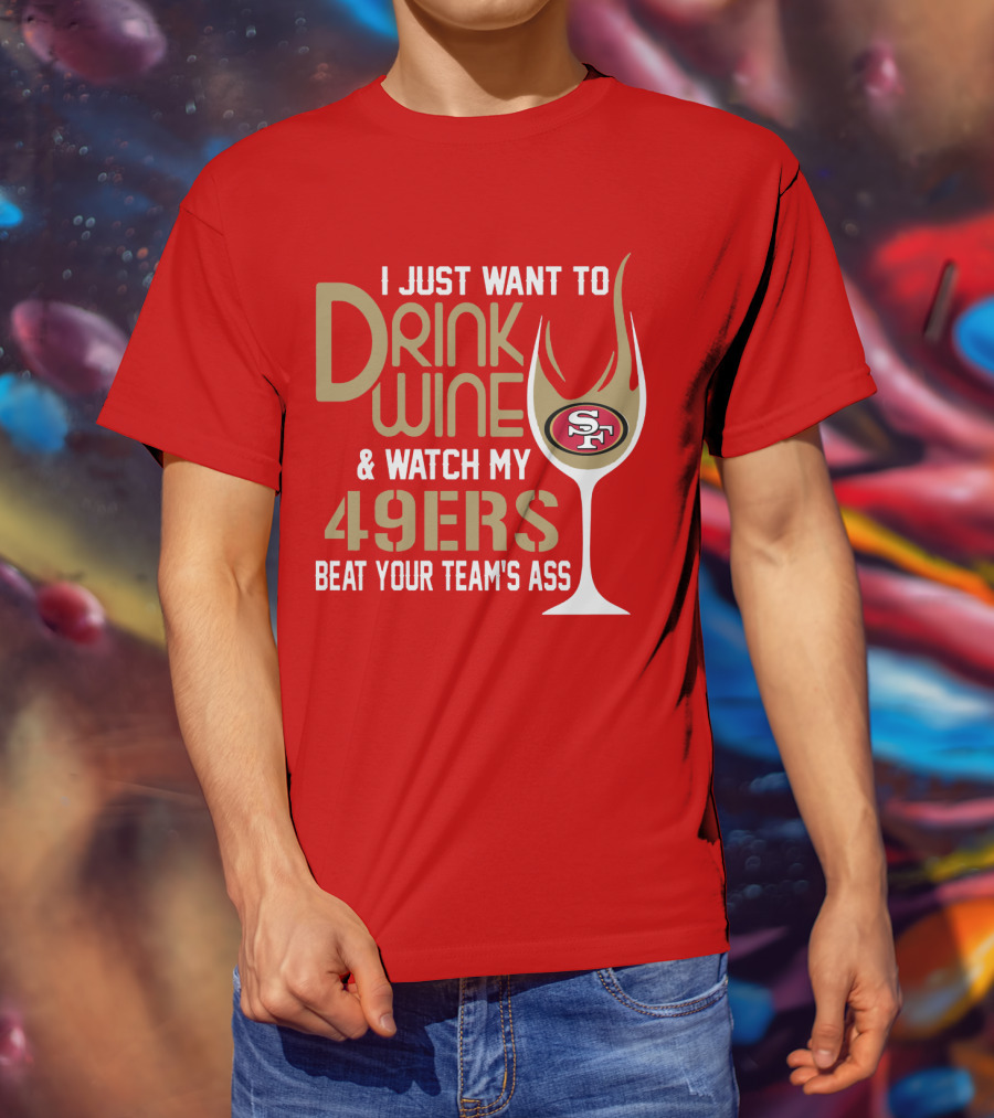 I Just Want To Drink Wine And Watch My 49ers Beat Your Team's Ass T-Shirt