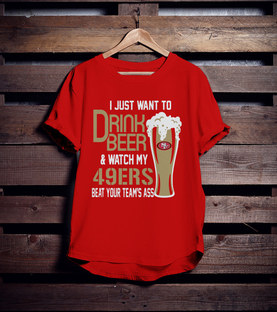I Just Want To Drink Beer And Watch My 49ers Beat Your Team's Ass T-Shirt