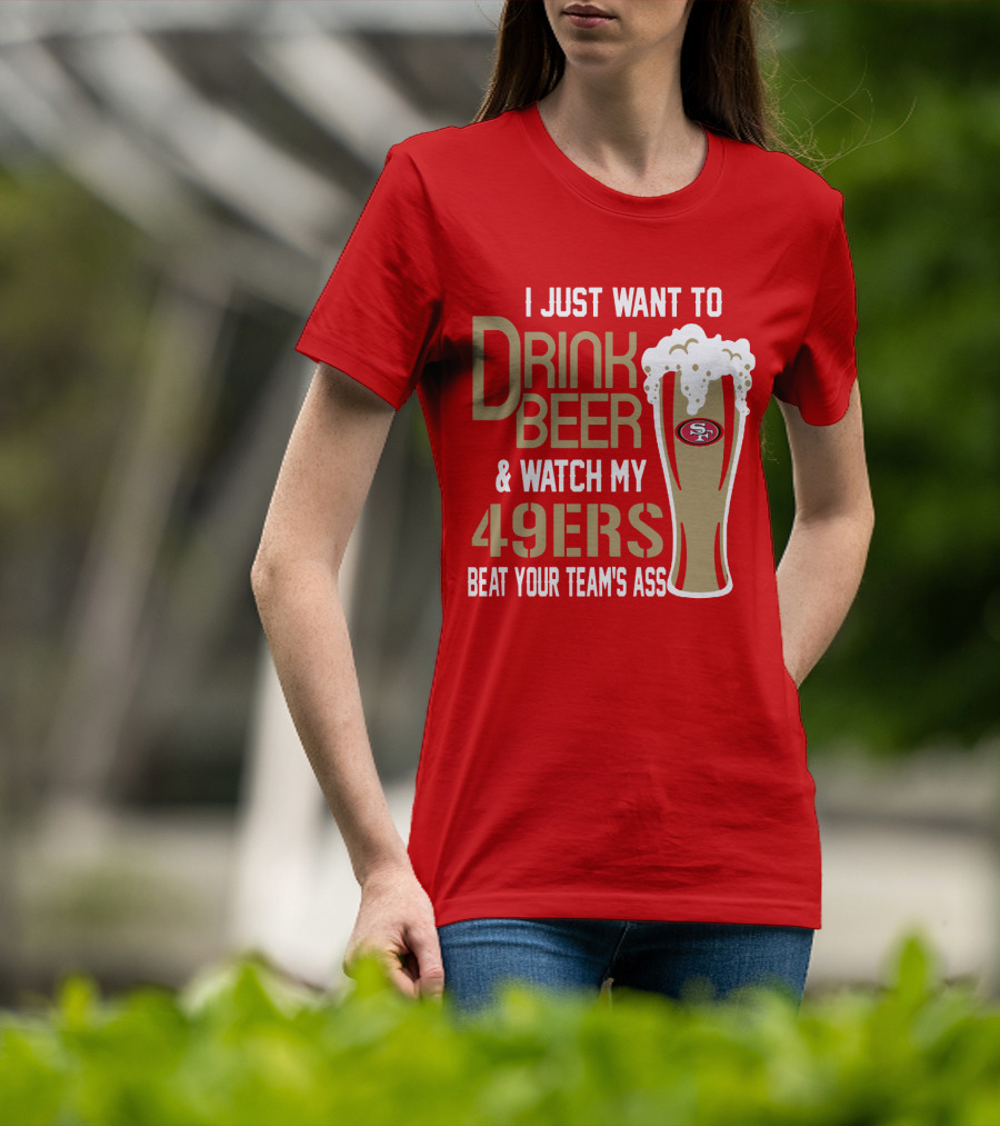 I Just Want To Drink Beer And Watch My 49ers Beat Your Team's Ass T-Shirt