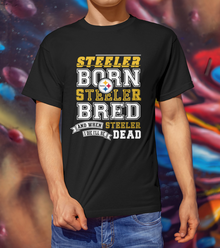 Steeler Born Steeler Bred When I Die I'll Be Dead Pittsburgh Steelers T-Shirt