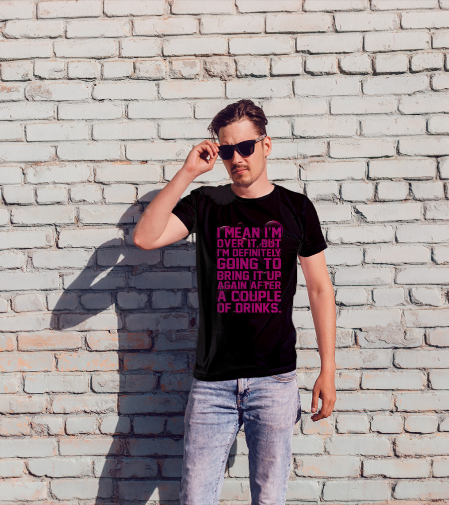 I Mean I'm Over It But I'm Definitely Going To Bring It Up Again After A Couple Of Drinks T-Shirt