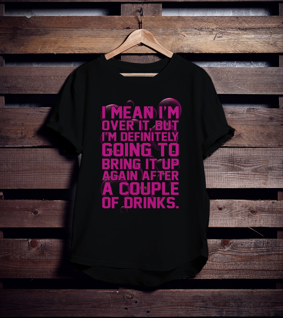 I Mean I'm Over It But I'm Definitely Going To Bring It Up Again After A Couple Of Drinks T-Shirt