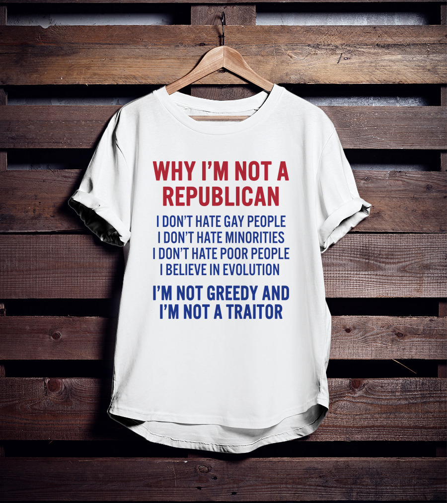 Why I'm Not A Republican I Don't Hate Gay People I Don't Hate Minorities I Don't Hate Poor People I Believe IN Evolution I'm Not Greedy And I'm Not A Traitor T-Shirt