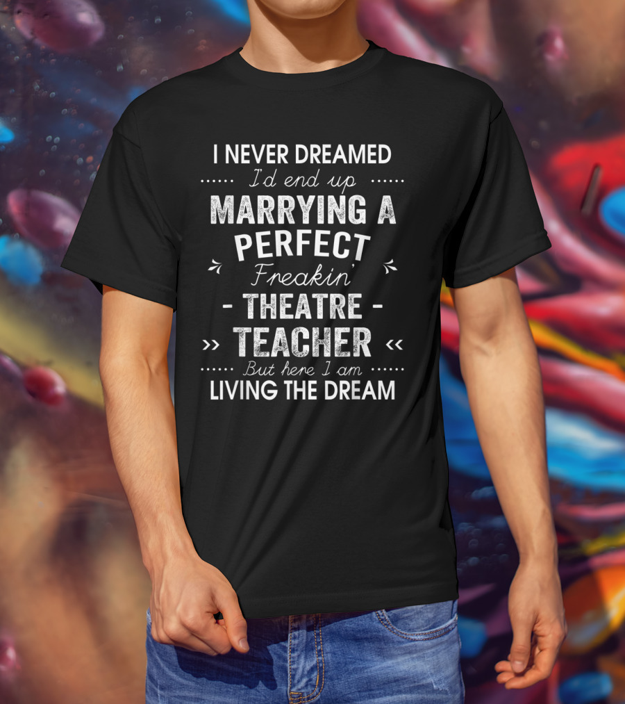 Never Dreamed End Up Marrying Perfect Freakin Theatre Teacher Here I Am Living The Dream T-Shirt