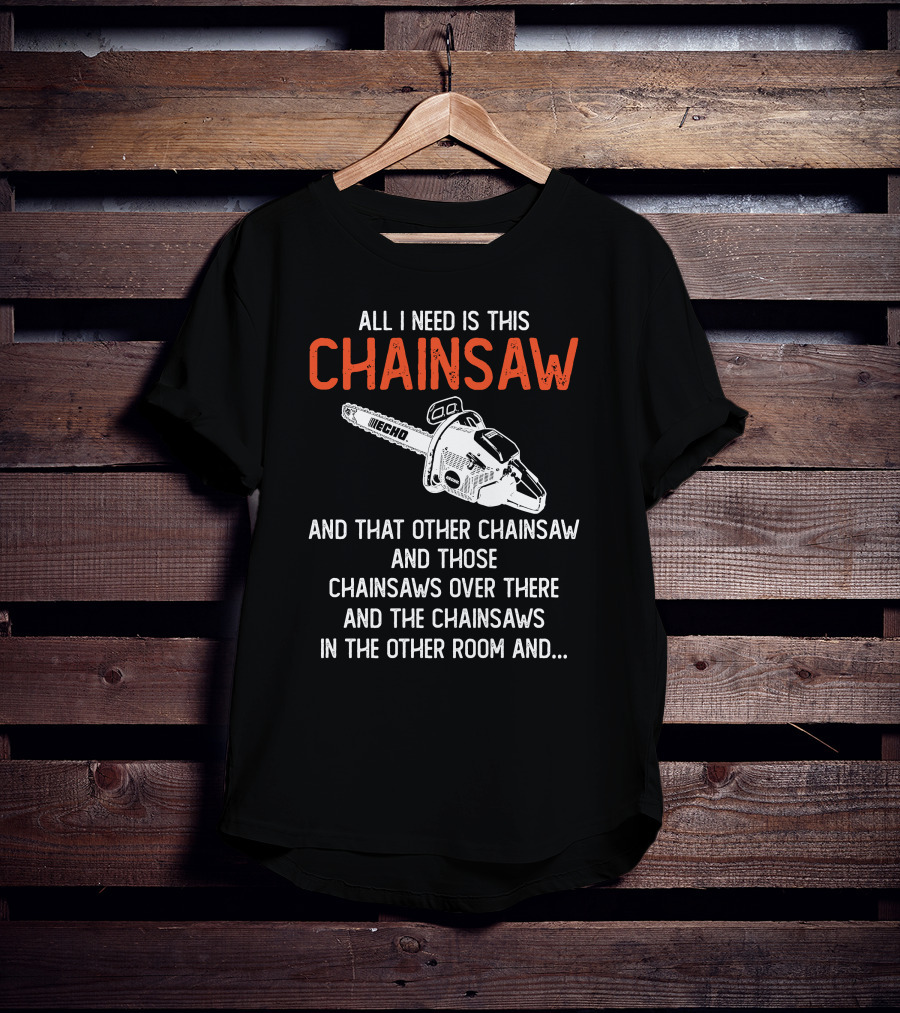 All I Need Is This Echo Chainsaw And That Other Chainsaw And Those Chainsaws Over There And The Chainsaws In The Other Room And.. T-Shirt